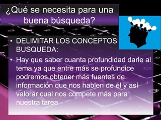 ¿Qué se necesita para una
buena búsqueda?
• DELIMITAR LOS CONCEPTOS DE
BUSQUEDA:
• Hay que saber cuanta profundidad darle al
tema ya que entre más se profundice
podremos obtener más fuentes de
información que nos hablen de él y así
valorar cual nos compete más para
nuestra tarea
 