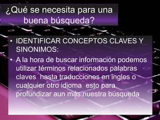 ¿Qué se necesita para una
buena búsqueda?
• IDENTIFICAR CONCEPTOS CLAVES Y
SINONIMOS:
• A la hora de buscar información podemos
utilizar términos relacionados palabras
claves hasta traducciones en ingles o
cualquier otro idioma esto para
profundizar aun más nuestra búsqueda
 