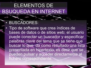 ELEMENTOS DE
BSUQUEDA EN INTERNET
• BUSCADORES:
• Tipo de software que crea índices de
bases de datos o de sitios web; el usuario
puede conectar un buscador y especificar
palabras clave del tema que se tiene que
buscar lo que da como resultado una lista
presentada en hipertexto, es decir que se
pueden pulsar y acceder directamente al
fichero correspondiente.
 