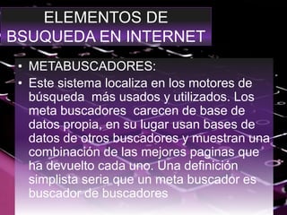 ELEMENTOS DE
BSUQUEDA EN INTERNET
• METABUSCADORES:
• Este sistema localiza en los motores de
búsqueda más usados y utilizados. Los
meta buscadores carecen de base de
datos propia, en su lugar usan bases de
datos de otros buscadores y muestran una
combinación de las mejores paginas que
ha devuelto cada uno. Una definición
simplista seria que un meta buscador es
buscador de buscadores
 