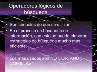 Operadores lógicos de
búsqueda
• Son símbolos de que se utilizan
• En el proceso de búsqueda de
información, con esto se puede elaborar
estrategias de búsqueda mucho más
eficiente.
• Los más usados son NOT, OR, AND y
COMILLAS”
 