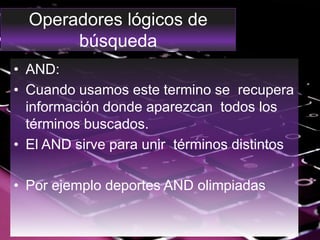 Operadores lógicos de
búsqueda
• AND:
• Cuando usamos este termino se recupera
información donde aparezcan todos los
términos buscados.
• El AND sirve para unir términos distintos
• Por ejemplo deportes AND olimpiadas
 