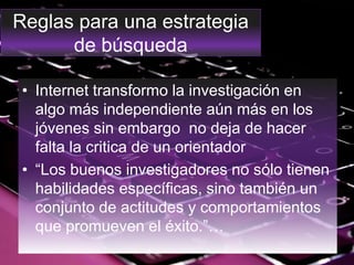 Reglas para una estrategia
de búsqueda
• Internet transformo la investigación en
algo más independiente aún más en los
jóvenes sin embargo no deja de hacer
falta la critica de un orientador
• “Los buenos investigadores no sólo tienen
habilidades específicas, sino también un
conjunto de actitudes y comportamientos
que promueven el éxito.”…
 