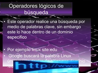 Operadores lógicos de
búsqueda
• Este operador realice una búsqueda por
medio de palabras clave, sin embargo
este lo hace dentro de un dominio
especifico
• Por ejemplo linux site:edu
• Google buscará la palabra Linux
únicamente dentro de sitios con dominio
.edu.
 