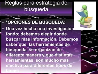 Reglas para estrategia de
búsqueda
• *OPCIONES DE BUSQUEDA:
• Una vez hecha una investigación a
fondo; debemos elegir donde
buscar mas información. Debemos
saber que las herramientas de
búsqueda se organizan de
diferente manera y que distintas
herramientas son mucho mas
efectiva para diferentes tipos de
tareas
 