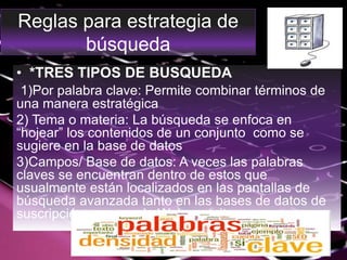 Reglas para estrategia de
búsqueda
• *TRES TIPOS DE BUSQUEDA
1)Por palabra clave: Permite combinar términos de
una manera estratégica
2) Tema o materia: La búsqueda se enfoca en
“hojear” los contenidos de un conjunto como se
sugiere en la base de datos
3)Campos/ Base de datos: A veces las palabras
claves se encuentran dentro de estos que
usualmente están localizados en las pantallas de
búsqueda avanzada tanto en las bases de datos de
suscripción como en la Web gratuita.
 