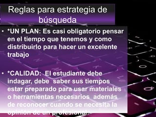 Reglas para estrategia de
búsqueda
• *UN PLAN: Es casi obligatorio pensar
en el tiempo que tenemos y como
distribuirlo para hacer un excelente
trabajo
• *CALIDAD: El estudiante debe
indagar, debe saber sus tiempos
estar preparado para usar materiales
o herramientas necesarios además
de reconocer cuando se necesita la
opinión de un profesional
 