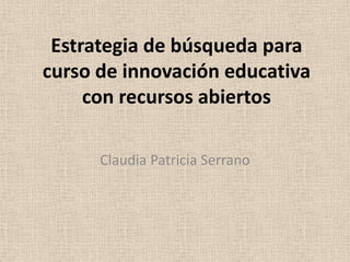 Estrategia de búsqueda para
curso de innovación educativa
con recursos abiertos
Claudia Patricia Serrano
 