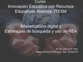 Curso
Innovación Educativa con Recursos
Educativos Abiertos. ITESM
Alfabetización digital y
Estrategias de búsqueda y uso de REA
M. Ed. Juan Luna Trejo.
Miahuatlán de Porfirio Díaz, Oax., 09/09/2013
 