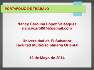 PORTAFOLIO DE TRABAJO
Nancy Carolina López Velásquez
nancycaro007@gemail.com
Universidad de El Salvador
Facultad Multidisciplinaria Oriental
12 de Mayo de 2014
 