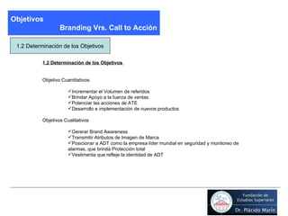 Objetivos Branding Vrs. Call to Acción 1.2 Determinación de los Objetivos 1.2 Determinación de los Objetivos  Objetivo Cuantitativos:  Incrementar el Volumen de referidos Brindar Apoyo a la fuerza de ventas. Potenciar las acciones de ATE Desarrollo e implementación de nuevos productos Objetivos Cualitativos Gererar Brand Awareness Transmitir Atributos de Imagen de Marca  Posicionar a ADT como la empresa líder mundial en seguridad y monitoreo de alarmas, que brinda Protección total Vestimenta que refleje la identidad de ADT 