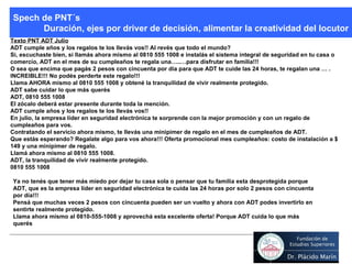 Texto PNT ADT Julio ADT cumple años y los regalos te los llevás vos!! Al revés que todo el mundo?  Si, escuchaste bien, si llamás ahora mismo al 0810 555 1008 e instalás el sistema integral de seguridad en tu casa o comercio, ADT en el mes de su cumpleaños te regala una…..…para disfrutar en familia!!!  O sea que encima que pagás 2 pesos con cincuenta por día para que ADT te cuide las 24 horas, te regalan una … . INCREIBLE!!! No podés perderte este regalo!!!  Llama AHORA mismo al 0810 555 1008 y obtené la tranquilidad de vivir realmente protegido. ADT sabe cuidar lo que más querés   ADT, 0810 555 1008 El zócalo deberá estar presente durante toda la mención. ADT cumple años y los regalos te los llevás vos!! En julio, la empresa líder en seguridad electrónica te sorprende con la mejor promoción y con un regalo de cumpleaños para vos. Contratando el servicio ahora mismo, te llevás una minipimer de regalo en el mes de cumpleaños de ADT. Que estás esperando? Regalate algo para vos ahora!!! Oferta promocional mes cumpleaños: costo de instalación a $ 149 y una minipimer de regalo. Llamá ahora mismo al 0810 555 1008. ADT, la tranquilidad de vivir realmente protegido. 0810 555 1008   Spech de PNT´s Duración, ejes por driver de decisión, alimentar la creatividad del locutor Ya no tenés que tener más miedo por dejar tu casa sola o pensar que tu familia esta desprotegida porque ADT, que es la empresa líder en seguridad electrónica te cuida las 24 horas por solo 2 pesos con cincuenta por día!!! Pensá que muchas veces 2 pesos con cincuenta pueden ser un vuelto y ahora con ADT podes invertirlo en sentirte realmente protegido. Llama ahora mismo al 0810-555-1008 y aprovechá esta excelente oferta! Porque ADT cuida lo que más querés 
