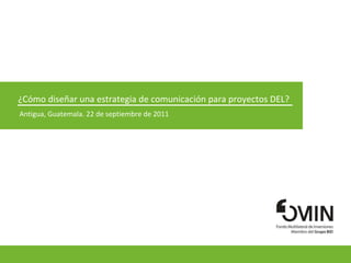 ¿Cómo diseñar una estrategia de comunicación para proyectos DEL?  Antigua, Guatemala. 22 de septiembre de 2011 