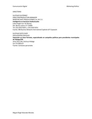 Comunicación Digital Márketing Político
Miguel Ángel Alvarado Morales
DIRECTORIO
GUSTAVO GUTIÉRREZ
DIRECTOR/PRODUCTION MANAGER
MONTON SHOT PRODUCCIONES S.A. DE C.V.
Inteligencia en Servicios Audiovisuales
Calle Aragón Col. 95 Álamos
Del. Benito Juárez C.P. 03400
Tel: (55) 5033 9250 y (55) 5033 9251
Fuente: BNI Busines Network International Capítulo GIT Coyoacán
GUSTAVO SOTO CHOY
DOCUCENTRO PACHUCA
Impresión en Gran formato, especializado en campañas políticas para presidentes municipales
de Hidalgo/PRI
Jesús Silva 105, Pachuca Hidalgo
Cel 7717092127
Fuente: Contactos personales
 