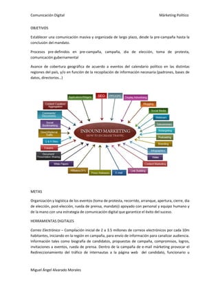 Comunicación Digital Márketing Político
Miguel Ángel Alvarado Morales
OBJETIVOS
Establecer una comunicación masiva y organizada de largo plazo, desde la pre-campaña hasta la
conclusión del mandato.
Procesos pre-definidos en pre-campaña, campaña, dia de elección, toma de protesta,
comunicación gubernamental
Avance de cobertura geográfica de acuerdo a eventos del calendario político en las distintas
regiones del país, y/o en función de la recopilación de información necesaria (padrones, bases de
datos, directorios…)
METAS
Organización y logística de los eventos (toma de protesta, recorrido, arranque, apertura, cierre, dia
de elección, post-elección, rueda de prensa, mandato) apoyado con personal y equipo humano y
de la mano con una estrategia de comunicación digital que garantice el éxito del suceso.
HERRAMIENTAS DIGITALES
Correo Electrónico – Compilación inicial de 2 a 3.5 millones de correos electrónicos por cada 10m
habitantes, iniciando en la región en campaña, para envío de información para canalizar audiencia.
Información tales como biografía de candidatos, propuestas de campaña, compromisos, logros,
invitaciones a eventos, rueda de prensa. Dentro de la campaña de e-mail márketing provocar el
Redireccionamiento del tráfico de internautas a la página web del candidato, funcionario u
 