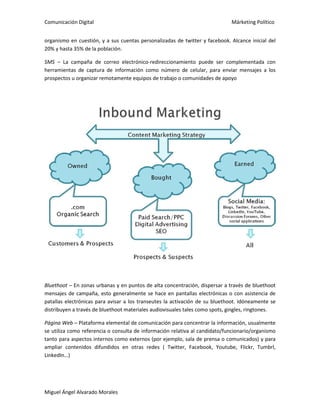 Comunicación Digital Márketing Político
Miguel Ángel Alvarado Morales
organismo en cuestión, y a sus cuentas personalizadas de twitter y facebook. Alcance inicial del
20% y hasta 35% de la población.
SMS – La campaña de correo electrónico-redireccionamiento puede ser complementada con
herramientas de captura de información como número de celular, para enviar mensajes a los
prospectos u organizar remotamente equipos de trabajo o comunidades de apoyo
Bluethoot – En zonas urbanas y en puntos de alta concentración, dispersar a través de bluethoot
mensajes de campaña, esto generalmente se hace en pantallas electrónicas o con asistencia de
patallas electrónicas para avisar a los transeutes la activación de su bluethoot. Idóneamente se
distribuyen a través de bluethoot materiales audiovisuales tales como spots, gingles, ringtones.
Página Web – Plataforma elemental de comunicación para concentrar la información, usualmente
se utiliza como referencia o consulta de información relativa al candidato/funcionario/organismo
tanto para aspectos internos como externos (por ejemplo, sala de prensa o comunicados) y para
ampliar contenidos difundidos en otras redes ( Twitter, Facebook, Youtube, Flickr, Tumbrl,
LinkedIn…)
 