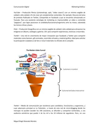 Comunicación Digital Márketing Político
Miguel Ángel Alvarado Morales
YouTube – Producción fílmica (cortometraje, spot, “video casero”) con un mínimo exigible de
calidad o alta calidad a fin de crear y/o complementar contenidos. Por ejemplo: Discurso de toma
de protesta Publicado en Twitter, Compartido en Facebook y que se encuentra almacenado en
Youtube. Para una excelente estrategia de márketing es imprescindible un video o contenido
“pegajoso”, que logre posicionar al candidato/funcionario/organismo ante las masas, sobretodo
las menos críticas y bases.
Flickr – Producción fotográfica con un mínimo exigible de calidad ó alta calidad para almacenar las
imágenes en álbums, catálogos y galerías. Útil para compartir experiencias, vivencias o recorridos.
Tumbrl – Una red en crecimiento de mayor innovación que Facebook y Twitter para compartir
materiales como banners, gifs animados, recorridos virtuales y material gráfico, ideal para solicitar
la participación ciudadana o de fans e incluir materiales no oficiales de la campaña
Twitter – Medio de comunicación por excelencia para candidatos, funcionarios y organismos, y
cuyo adversario principal es La Televisión., a través de esta red de micro-blogging donde los
mensajes no pueden exceder los 140 caracteres, se difunden y comparten Contenidos, a una
audiencia asimétrica que puede ir de los mil a los 10 millones de seguidores. Pero, sin una
 