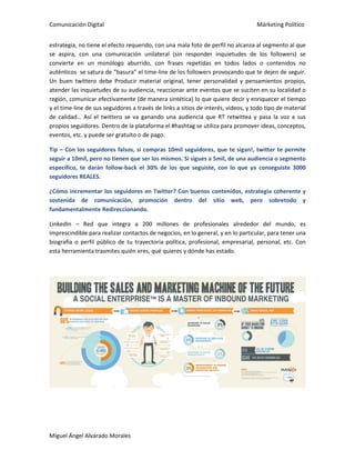 Comunicación Digital Márketing Político
Miguel Ángel Alvarado Morales
estrategia, no tiene el efecto requerido, con una mala foto de perfil no alcanza al segmento al que
se aspira, con una comunicación unilateral (sin responder inquietudes de los followers) se
convierte en un monólogo aburrido, con frases repetidas en todos lados o contenidos no
auténticos se satura de “basura” el time-line de los followers provocando que te dejen de seguir.
Un buen twittero debe Producir material original, tener personalidad y pensamientos propios,
atender las inquietudes de su audiencia, reaccionar ante eventos que se suciten en su localidad o
región, comunicar efectivamente (de manera sintética) lo que quiere decir y enriquecer el tiempo
y el time-line de sus seguidores a través de links a sitios de interés, videos, y todo tipo de material
de calidad… Así el twittero se va ganando una audiencia que RT retwittea y pasa la voz a sus
propios seguidores. Dentro de la plataforma el #hashtag se utiliza para promover ideas, conceptos,
eventos, etc. y puede ser gratuito o de pago.
Tip – Con los seguidores falsos, si compras 10mil seguidores, que te sigan!, twitter te permite
seguir a 10mil, pero no tienen que ser los mismos. Si sigues a 5mil, de una audiencia o segmento
específico, te darán follow-back el 30% de los que seguiste, con lo que ya conseguiste 3000
seguidores REALES.
¿Cómo incrementar los seguidores en Twitter? Con buenos contenidos, estrategia coherente y
sostenida de comunicación, promoción dentro del sitio web, pero sobretodo y
fundamentalmente Redireccionando.
LinkedIn – Red que integra a 200 millones de profesionales alrededor del mundo, es
imprescindible para realizar contactos de negocios, en lo general, y en lo particular, para tener una
biografía o perfil público de tu trayectoria política, profesional, empresarial, personal, etc. Con
esta herramienta trasmites quién eres, qué quieres y dónde has estado.
 