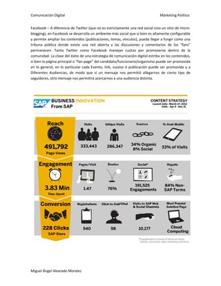 Comunicación Digital Márketing Político
Miguel Ángel Alvarado Morales
Facebook – A diferencia de Twitter (que no es estrictamente una red social sino un sitio de micro-
blogging), en Facebook se desarrolla un ambiente más social que si bien es altamente configurable
y permite ampliar los contenidos (publicaciones, temas, vínculos), puede llegar a fungir como una
tribuna pública donde existe una red abierta y las discusiones y comentarios de los “fans”
permanecen. Tanto Twitter como Facebook manejan cuotas por promoverse dentro de la
comunidad. La clave del éxito de una estrategia de comunicación digital estriba en los contenidos,
si bien la página principal o “fan-page” del candidato/funcionario/organismo puede ser promovida
en lo general, en lo particular cada Evento, link, suceso ó publicación puede ser promovida y a
Diferentes Audiencias, de modo que si un mensaje nos permitió allegarnos de cierto tipo de
seguidores, otro mensaje nos permitirá acercarnos a una audiencia distinta.
 