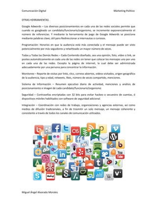 Comunicación Digital Márketing Político
Miguel Ángel Alvarado Morales
OTRAS HERRAMIENTAS
Google Adwords – Los diversos posicionamientos en cada una de las redes sociales permite que
cuando es googleado un candidato/funcionario/organismo, se incremente exponencialmente el
número de referencias. Y mediante la herramienta de pago de Google Adwords se posiciona
mediante palabras clave, útil para Redireccionar a internautas o curiosos.
Programación: Horarios en que la audiencia está más conectada y el mensaje puede ser visto
potencialmente por más seguidores y retwitteado un mayor número de veces.
Todas y Todas las Demás Redes – Cada Contenido diseñado, sea una opinión, foto, video o link, se
postea automáticamente en cada una de las redes sin tener que colocar los mensajes uno por uno
en cada una de las redes. Excepto la página de internet, la cual debe ser administrada
adecuadamente por una persona para concentrar la información.
Monitoreo – Reporte de visitas por links, clics, correos abiertos, videos visitados, origen geográfico
de la audiencia, tipo y edad, retweets, likes, número de veces compartido, menciones.
Sistema de Información – Resumen ejecutivo diario de actividad, menciones y análisis de
posicionamiento e imagen de cada candidato/funcionario/organismo
Seguridad – Contraseñas encriptadas con 32 bits para evitar hackeo o secuestro de cuentas, ó
dispositivos móviles habilitados con software de seguridad adicional.
Integración – Coordinación con redes de trabajo, organizaciones y agencias externas, así como
medios de difusión tradicionales, a fin de trasmitir un solo mensaje, un mensaje coherente y
consistente a través de todos los canales de comunicación utilizados.
 