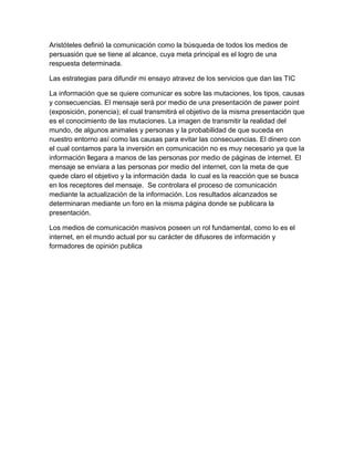 Aristóteles definió la comunicación como la búsqueda de todos los medios de
persuasión que se tiene al alcance, cuya meta principal es el logro de una
respuesta determinada.

Las estrategias para difundir mi ensayo atravez de los servicios que dan las TIC

La información que se quiere comunicar es sobre las mutaciones, los tipos, causas
y consecuencias. El mensaje será por medio de una presentación de pawer point
(exposición, ponencia); el cual transmitirá el objetivo de la misma presentación que
es el conocimiento de las mutaciones. La imagen de transmitir la realidad del
mundo, de algunos animales y personas y la probabilidad de que suceda en
nuestro entorno así como las causas para evitar las consecuencias. El dinero con
el cual contamos para la inversión en comunicación no es muy necesario ya que la
información llegara a manos de las personas por medio de páginas de internet. El
mensaje se enviara a las personas por medio del internet, con la meta de que
quede claro el objetivo y la información dada lo cual es la reacción que se busca
en los receptores del mensaje. Se controlara el proceso de comunicación
mediante la actualización de la información. Los resultados alcanzados se
determinaran mediante un foro en la misma página donde se publicara la
presentación.

Los medios de comunicación masivos poseen un rol fundamental, como lo es el
internet, en el mundo actual por su carácter de difusores de información y
formadores de opinión publica
 