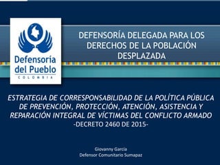 DEFENSORÍA DELEGADA PARA LOS
DERECHOS DE LA POBLACIÓN
DESPLAZADA
ESTRATEGIA DE CORRESPONSABILIDAD DE LA POLÍTICA PÚBLICA
DE PREVENCIÓN, PROTECCIÓN, ATENCIÓN, ASISTENCIA Y
REPARACIÓN INTEGRAL DE VÍCTIMAS DEL CONFLICTO ARMADO
-DECRETO 2460 DE 2015-
Giovanny García
Defensor Comunitario Sumapaz
 