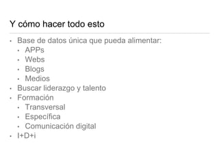 Y cómo hacer todo esto
• Base de datos única que pueda alimentar:
• APPs
• Webs
• Blogs
• Medios
• Buscar liderazgo y tale...