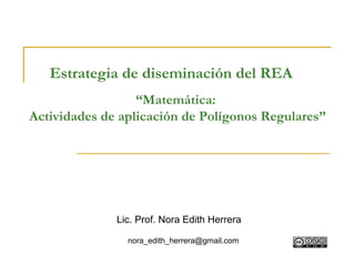 Estrategia de diseminación del REA
                  “Matemática:
Actividades de aplicación de Polígonos Regulares”




              Lic. Prof. Nora Edith Herrera

                nora_edith_herrera@gmail.com
 