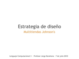 Estrategia de diseño
                Multitiendas Johnson's




Lenguaje Computacional 3 ·  Profesor Jorge Barahona · 7 de julio 2010
 