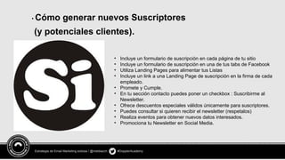 Estrategia de Email Marketing exitosa / @meldiazch #DopplerAcademy
• Cómo generar nuevos Suscriptores
(y potenciales clientes).
• Incluye un formulario de suscripción en cada página de tu sitio
• Incluye un formulario de suscripción en una de tus tabs de Facebook
• Utiliza Landing Pages para alimentar tus Listas
• Incluye un link a una Landing Page de suscripción en la firma de cada
empleado.
• Promete y Cumple.
• En tu sección contacto puedes poner un checkbox : Suscribirme al
Newsletter.
• Ofrece descuentos especiales válidos únicamente para suscriptores.
• Puedes consultar si quieren recibir el newsletter (respetalos)
• Realiza eventos para obtener nuevos datos interesados.
• Promociona tu Newsletter en Social Media.
 