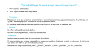 *Características de cada etapa de ambos procesos*
• “Pre” significa anterioridad.
• “Pos” significa detrás de o después de.
• Prelectura
Preparación en la que se activan conocimientos y experiencias previas que poseemos acerca de un tema y nos
ayuda a plantear preguntas o identificar lo que necesitamos saber.
La etapa de prelectura permite descubrir información sobre el texto que se pretende leer.
• Lectura
Se refiere a la acción concreta de leer.
Resaltar ideas importantes o para hacer anotaciones.
Poslectura
Aquí pones a prueba tu nivel de comprensión de un texto.
Es recomendable que en esta etapa elabores esquemas, cuadros sinópticos, síntesis o resúmenes de los textos
que leíste, con el fin de que estructures tus ideas.
Utilizando las preguntas básicas ¿Qué?, ¿Cómo?, ¿Quién?, ¿Cando?, ¿Donde?, ¿Por e?, ¿Para que?
 