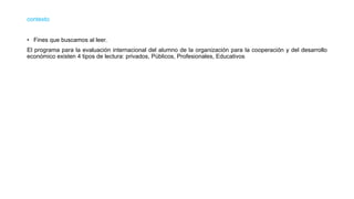 contexto
• Fines que buscamos al leer.
El programa para la evaluación internacional del alumno de la organización para la cooperación y del desarrollo
económico existen 4 tipos de lectura: privados, Públicos, Profesionales, Educativos
 