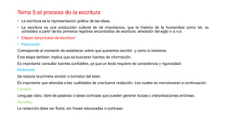 Tema 5.el proceso de la escritura
• La escritura es la representación grafica de las ideas.
• La escritura es una producción cultural de tal importancia, que la historia de la humanidad como tal, se
considera a partir de los primeros registros encontrados de escritura, alrededor del siglo iv a.n.e.
• Etapas del proceso de escritura*
• Planeación
Corresponde al momento de establecer sobre que queremos escribir y como lo haremos.
Esta etapa también implica que se buscaran fuentes de información.
Es importante consultar fuentes confiables, ya que un texto requiere de consistencia y rigurosidad.
Redacción
Se redacta la primera versión o borrador del texto.
Es importante que atiendas a las cualidades de una buena redacción. Los cuales se mencionaran a continuación:
Claridad
Lenguaje claro, libre de palabras o ideas confusas que pueden generar dudas o interpretaciones erróneas.
Sencillez
La redacción debe ser fluida, sin frases rebuscadas o confusas.
 