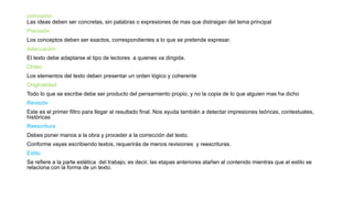 concisión
Las ideas deben ser concretas, sin palabras o expresiones de mas que distraigan del tema principal
Precisión
Los conceptos deben ser exactos, correspondientes a lo que se pretende expresar.
Adecuación
El texto debe adaptarse al tipo de lectores a quienes va dirigida.
Orden
Los elementos del texto deben presentar un orden lógico y coherente
Originalidad
Todo lo que se escribe debe ser producto del pensamiento propio, y no la copia de lo que alguien mas ha dicho
Revisión
Este es el primer filtro para llegar al resultado final. Nos ayuda también a detectar impresiones teóricas, contextuales,
históricas
Reescritura
Debes poner manos a la obra y proceder a la corrección del texto.
Conforme vayas escribiendo textos, requerirás de menos revisiones y reescrituras.
Estilo
Se refiere a la parte estética del trabajo; es decir, las etapas anteriores atañen al contenido mientras que el estilo se
relaciona con la forma de un texto.
 