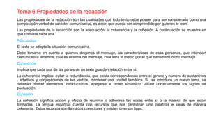 Tema 6.Propiedades de la redacción
Las propiedades de la redacción son las cualidades que todo texto debe poseer para ser considerado como una
composición verbal de carácter comunicativo, es decir, que pueda ser comprendido por quienes lo leen.
Las propiedades de la redacción son la adecuación, la coherencia y la cohesión. A continuación se muestra en
que consiste cada una.
Adecuación
El texto se adapta la situación comunicativa.
Debe tomarse en cuenta a quienes dirigimos el mensaje, las características de esas personas, que intención
comunicativa tenemos; cual es el tema del mensaje, cual será el medio por el que transmitiré dicho mensaje
Coherencia
Implica que cada una de las partes de un texto guarden relación entre si.
La coherencia implica: evitar la redundancia, que exista correspondencia entre el genero y numero de sustantivos
, adjetivos y conjugaciones de loa verbos, mantener una unidad temática. Si se introduce un nuevo tema, se
deberán ofrecer elementos introductorios, apegarse al orden sintáctico, utilizar correctamente los signos de
puntuación.
Cohesión
La cohesión significa acción y efecto de reunirse o adherirse las cosas entre si o la materia de que están
formadas. La lengua española cuenta con recursos que nos permitirán unir palabras e ideas de manera
coherente. Estos recursos son llamados conectores y existen diversos tipos.
 