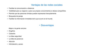 Ventajas de las redes sociales
• Facilitan la comunicación a distancia
• Visibilidad para su negocio o para sus propios conocimientos si desea compartirlos
• Permite que las personas tímidas puedan expresarse tranquilamente
• Búsqueda de pareja
• Facilitan la información inmediata de lo que ocurre en el mundo
• Desventajas
Alejan a la gente cercana
• Engaños
• Cobardía
• La falsa seguridad
• La falta de paciencia
• Adicción
• Intimidación y acoso
 