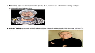 • Aristóteles reconoció tres componentes básicos de la comunicación : Orador, discursor y auditorio.
Su principal objetivo es persuadir.
• Manuel Castells señala que comunicar es compartir significados mediante el intercambio de información.
 