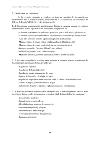 Estrategia de Infraestructura Verde en el Paisaje Cultural de Aranjuez
18
2.3. Servicios de los ecosistemas
En la presente estrategia se emplean los tipos de servicios de los ecosistemas
determinantes para el bienestar humano, clasificados en la “Evaluación de los ecosistemas del
Milenio de España” (EME, 2011) del siguiente modo:
2.3.1. Servicios de abastecimiento: contribuciones directas al bienestar humano provenientes
de la estructura biótica y geótica de los ecosistemas, desglosados en:
- Alimentos procedentes de agricultura, ganadería, pesca, acuicultura, apicultura, etc.
- Alimentos obtenidos directamente de los ecosistemas naturales o poco modificados.
- Agua para consumo humano o para usos agrícolas e industriales.
- Materias primas de origen biótico (madera, celulosa, fibra textil, etc.)
- Materias primas de origen geótico (sal marina o continental, etc.)
- Energías renovables (biomasa, hidroeléctrica, eólica).
- Información genética usada en biotecnología.
- Medicinas naturales, como las obtenidas a partir de plantas silvestres.
2.3.2. Servicios de regulación: contribuciones indirectas al bienestar humano provenientes del
funcionamiento de los ecosistemas, divididos en:
- Regulación climática
- Regulación de la calidad del aire
- Regulación hídrica y depuración del agua
- Control de la erosión y fertilidad del suelo
- Regulación de perturbaciones naturales, como el control de las inundaciones.
- Control biológico, como el control de plagas.
- Polinización de cultivos agrícolas y plantas aromáticas o medicinales.
2.3.3. Servicios culturales: contribuciones intangibles que la población obtiene a través de su
experiencia directa con los ecosistemas y su biodiversidad, distinguiéndose los siguientes:
- Conocimiento científico.
- Conocimiento ecológico local.
- Identidad cultural y sentido de pertenencia.
- Sentimiento espiritual y religioso.
- Disfrute estético de los Paisajes.
- Actividades recreativas y de ecoturismo.
- Educación ambiental.
 