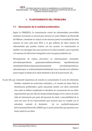 FACTORES QUE INFLUYEN EN LA ADHERENCIA A LA ESTRATEGIA DE
INMUNIZACIONES EN MADRES DE NIÑOS DE 0-5 AÑOS EN ELCENTRO DE SALUD LOS
SUREÑOS–PUENTE PIEDRA -2013
Rivera cajamalqui Meyra Bianca
Página 1
I. PLANTEAMIENTO DEL PROBLEMA
1.1 Descripción de la realidad problemática
Según la OMS(2013), La inmunización contra las enfermedades prevenibles
mediante vacunación es esencial para alcanzar el cuarto Objetivo de Desarrollo
del Milenio, consistente en reducir en dos terceras partes la mortalidad de niños
menores de cinco años para 2015, y es que millones de niños mueren de
enfermedades que pueden evitarse con las vacunas. La inmunización es
también una estrategia clave para promover la salud mundial y para responder
a la amenaza de infecciones emergentes como una gripe pandémica (1).
ElComponente de cultura preventiva en inmunizaciones esunadelas
actividadesprioritarias quepuedecontribuiraenfrentar laproblemáticade
saludinfantil.Dichocomponenteeselconjuntode actividadesperiódicasy
sistemáticasque se realizanenlaatenciónalniñode ceroa cincoaños,con elfindeno
poner riesgos el estado de la salud mediante el acto de la prevención. (2)..
Es por ello que realizando lasprácticas de estudio en comunidaden el curso de enfermería
Familiar, mediante las entrevistas realizadas y el vaseado de datos final se
identificauna problemática ,quela mayoríade madres con niños menoresde
cinco años no habían completado el calendario de vacunaciones de sus niños
argumentando que por falta de tiempo,trabajo,huelgas en los centros de salud
,falta de información por parte del personal de salud e inaccesibilidad de la
zona son unos de los inconvenientes que tuvieron para no cumplir con el
calendario ,sumado al desinterés de no acudiralComponente
deCrecimientoyDesarrollo (CRED) que es parte primordial que garantiza una
buena salud en sus niños.
 