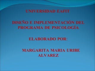 UNIVERSIDAD EAFIT  DISEÑO E IMPLEMENTACIÓN DEL PROGRAMA DE PSICOLOGÍA ELABORADO POR: MARGARITA MARIA URIBE ALVAREZ 