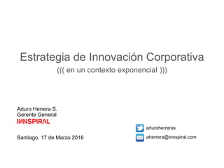 Arturo Herrera S.
Gerente General
Santiago, 17 de Marzo 2016
arturoherreras
aherrera@innspiral.com
Estrategia de Innovación Corporativa
((( en un contexto exponencial )))
 