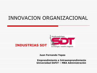 INNOVACION ORGANIZACIONAL INDUSTRIAS SDT Juan Fernando Yepes Emprendimiento e Intraemprendimiento Universidad EAFIT – MBA Administración 