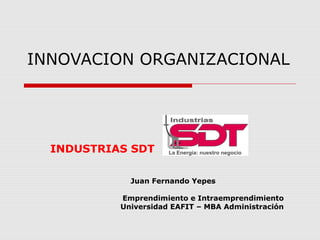 INNOVACION ORGANIZACIONAL
INDUSTRIAS SDT
Juan Fernando Yepes
Emprendimiento e Intraemprendimiento
Universidad EAFIT – MBA Administración
 