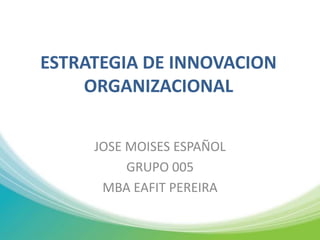 ESTRATEGIA DE INNOVACION ORGANIZACIONAL  JOSE MOISES ESPAÑOL GRUPO 005 MBA EAFIT PEREIRA 