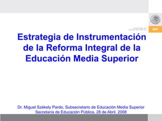 Estrategia de Instrumentación
 de la Reforma Integral de la
 Educación Media Superior




Dr. Miguel Székely Pardo, Subsecretario de Educación Media Superior
         Secretaría de Educación Pública, 28 de Abril, 2008
 