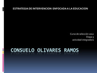 ESTRATEGIA DE INTERVENCION ENFOCADA A LA EDUCACION




                                      Curso de selección 2012
                                                      Etapa 3
                                        actividad integradora



CONSUELO OLIVARES RAMOS
 