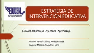 ESTRATEGIA DE
INTERVENCIÓN EDUCATIVA
Alumno: Ramon Eutimio Amador López.
Docente: Maestra. Silvia Frías Soria
1.4 Fases del proceso Enseñanza- Aprendizaje.
 