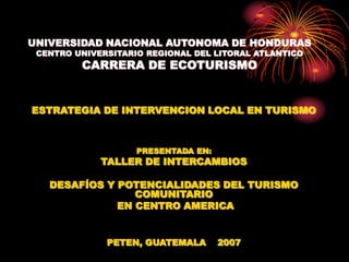 UNIVERSIDAD NACIONAL AUTONOMA DE HONDURAS
CENTRO UNIVERSITARIO REGIONAL DEL LITORAL ATLANTICO
CARRERA DE ECOTURISMO
ESTRATEGIA DE INTERVENCION LOCAL EN TURISMO
PRESENTADA EN:
TALLER DE INTERCAMBIOS
DESAFÍOS Y POTENCIALIDADES DEL TURISMO
COMUNITARIO
EN CENTRO AMERICA
PETEN, GUATEMALA 2007
 
