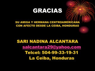 GRACIAS
SU AMIGA Y HERMANA CENTROAMERICANA
CON AFECTO DESDE LA CEIBA, HONDURAS
SARI NADINA ALCANTARA
salcantara29@yahoo.com
Telcel: 504-99-33-19-31
La Ceiba, Honduras
 