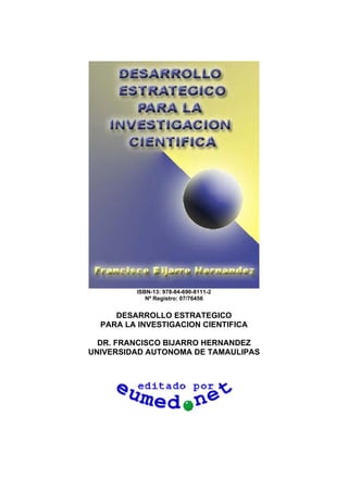 ISBN-13: 978-84-690-8111-2
Nº Registro: 07/76456
DESARROLLO ESTRATEGICO
PARA LA INVESTIGACION CIENTIFICA
DR. FRANCISCO BIJARRO HERNANDEZ
UNIVERSIDAD AUTONOMA DE TAMAULIPAS
 